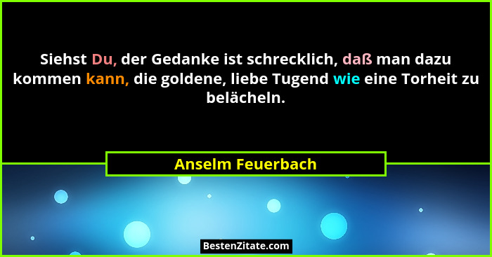 Siehst Du, der Gedanke ist schrecklich, daß man dazu kommen kann, die goldene, liebe Tugend wie eine Torheit zu belächeln.... - Anselm Feuerbach