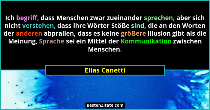Ich begriff, dass Menschen zwar zueinander sprechen, aber sich nicht verstehen, dass ihre Wörter Stöße sind, die an den Worten der and... - Elias Canetti