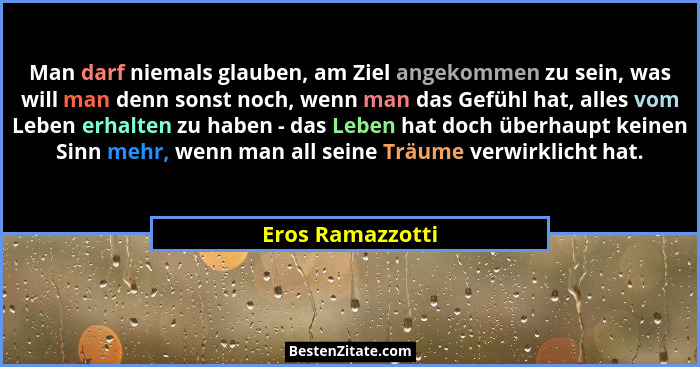 Man darf niemals glauben, am Ziel angekommen zu sein, was will man denn sonst noch, wenn man das Gefühl hat, alles vom Leben erhalte... - Eros Ramazzotti