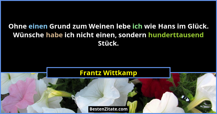 Ohne einen Grund zum Weinen lebe ich wie Hans im Glück. Wünsche habe ich nicht einen, sondern hunderttausend Stück.... - Frantz Wittkamp