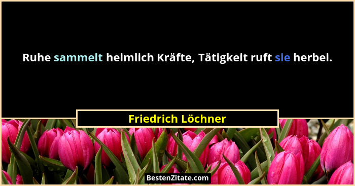 Ruhe sammelt heimlich Kräfte, Tätigkeit ruft sie herbei.... - Friedrich Löchner