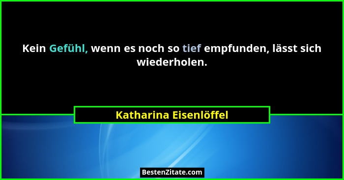 Kein Gefühl, wenn es noch so tief empfunden, lässt sich wiederholen.... - Katharina Eisenlöffel