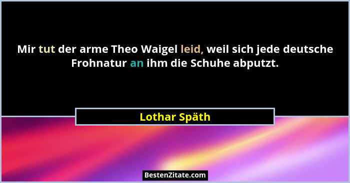 Mir tut der arme Theo Waigel leid, weil sich jede deutsche Frohnatur an ihm die Schuhe abputzt.... - Lothar Späth