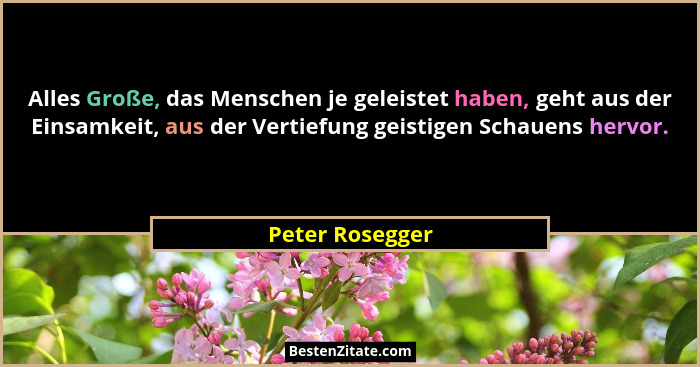 Alles Große, das Menschen je geleistet haben, geht aus der Einsamkeit, aus der Vertiefung geistigen Schauens hervor.... - Peter Rosegger