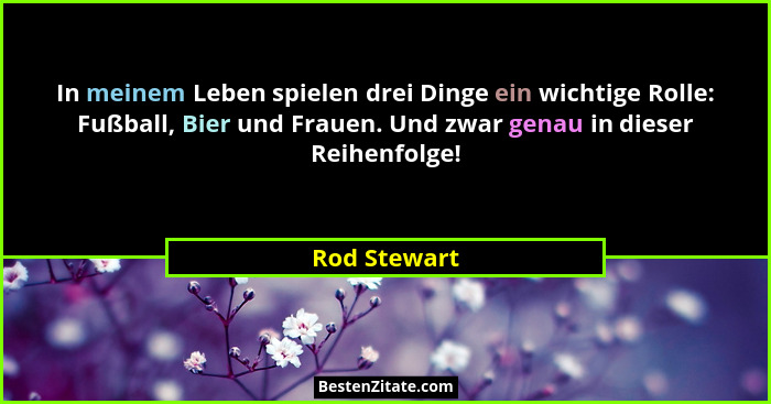 In meinem Leben spielen drei Dinge ein wichtige Rolle: Fußball, Bier und Frauen. Und zwar genau in dieser Reihenfolge!... - Rod Stewart