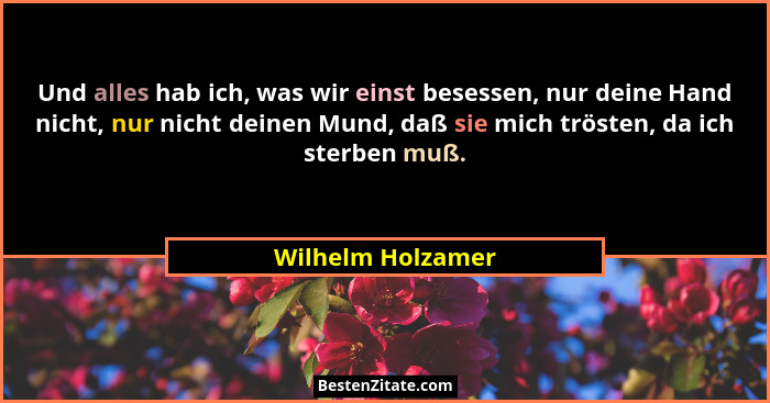 Und alles hab ich, was wir einst besessen, nur deine Hand nicht, nur nicht deinen Mund, daß sie mich trösten, da ich sterben muß.... - Wilhelm Holzamer