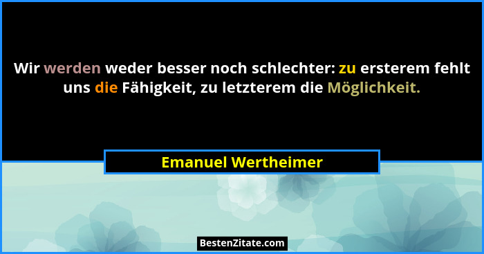 Wir werden weder besser noch schlechter: zu ersterem fehlt uns die Fähigkeit, zu letzterem die Möglichkeit.... - Emanuel Wertheimer