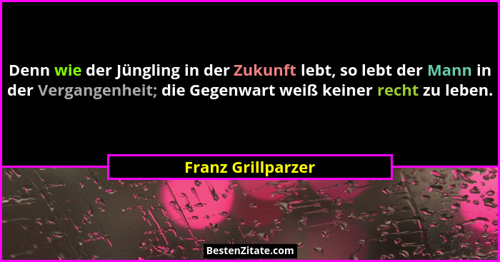 Denn wie der Jüngling in der Zukunft lebt, so lebt der Mann in der Vergangenheit; die Gegenwart weiß keiner recht zu leben.... - Franz Grillparzer