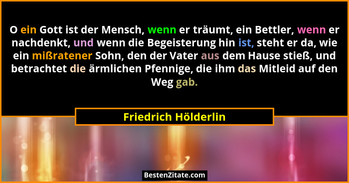 O ein Gott ist der Mensch, wenn er träumt, ein Bettler, wenn er nachdenkt, und wenn die Begeisterung hin ist, steht er da, wie e... - Friedrich Hölderlin