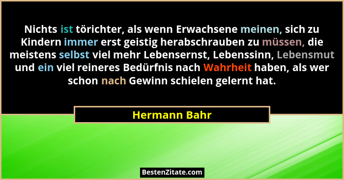 Nichts ist törichter, als wenn Erwachsene meinen, sich zu Kindern immer erst geistig herabschrauben zu müssen, die meistens selbst viel... - Hermann Bahr