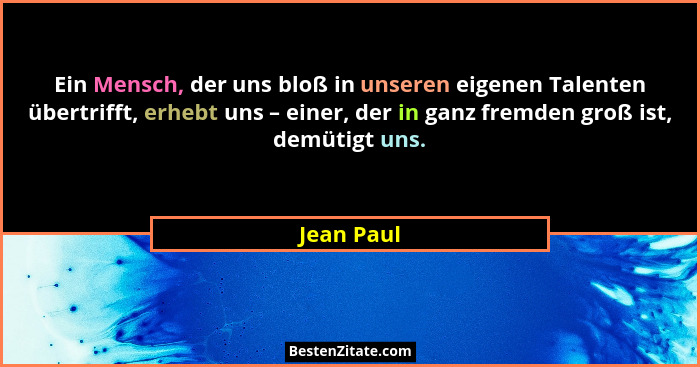Ein Mensch, der uns bloß in unseren eigenen Talenten übertrifft, erhebt uns – einer, der in ganz fremden groß ist, demütigt uns.... - Jean Paul