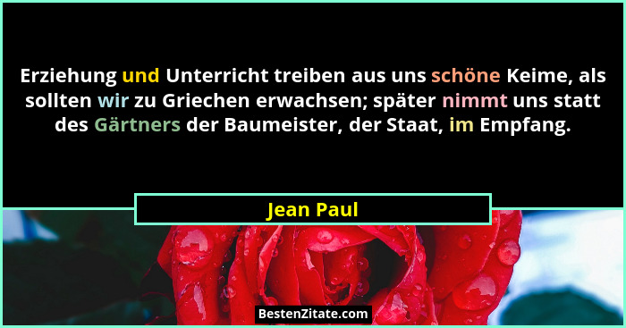 Erziehung und Unterricht treiben aus uns schöne Keime, als sollten wir zu Griechen erwachsen; später nimmt uns statt des Gärtners der Baum... - Jean Paul