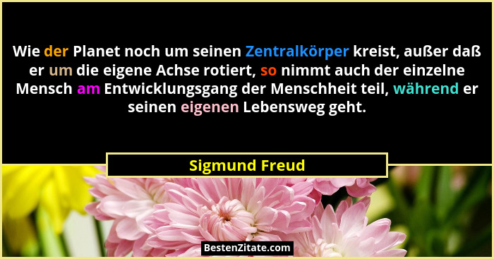 Wie der Planet noch um seinen Zentralkörper kreist, außer daß er um die eigene Achse rotiert, so nimmt auch der einzelne Mensch am Ent... - Sigmund Freud