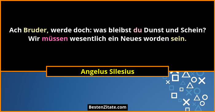 Ach Bruder, werde doch: was bleibst du Dunst und Schein? Wir müssen wesentlich ein Neues worden sein.... - Angelus Silesius
