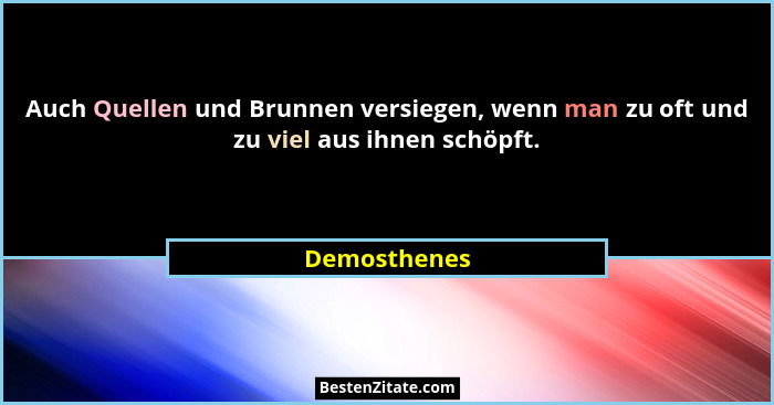 Auch Quellen und Brunnen versiegen, wenn man zu oft und zu viel aus ihnen schöpft.... - Demosthenes