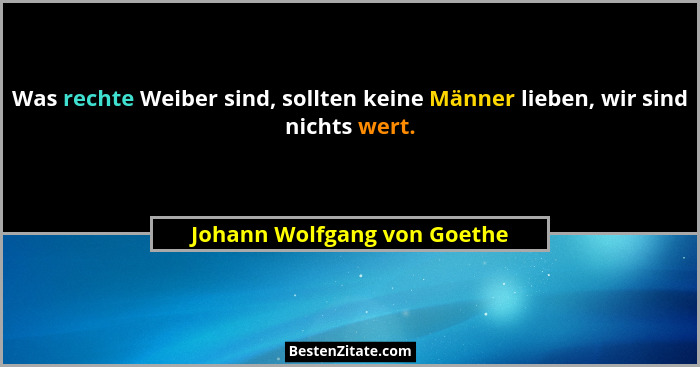 Was rechte Weiber sind, sollten keine Männer lieben, wir sind nichts wert.... - Johann Wolfgang von Goethe