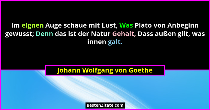 Im eignen Auge schaue mit Lust, Was Plato von Anbeginn gewusst; Denn das ist der Natur Gehalt, Dass außen gilt, was innen... - Johann Wolfgang von Goethe