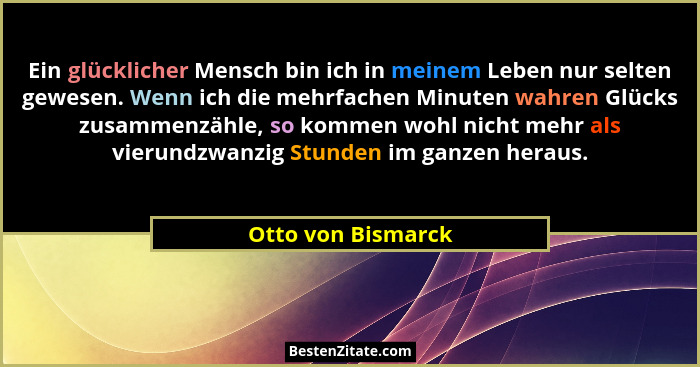 Ein glücklicher Mensch bin ich in meinem Leben nur selten gewesen. Wenn ich die mehrfachen Minuten wahren Glücks zusammenzähle, so... - Otto von Bismarck