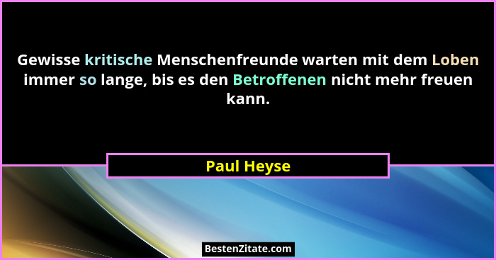 Gewisse kritische Menschenfreunde warten mit dem Loben immer so lange, bis es den Betroffenen nicht mehr freuen kann.... - Paul Heyse
