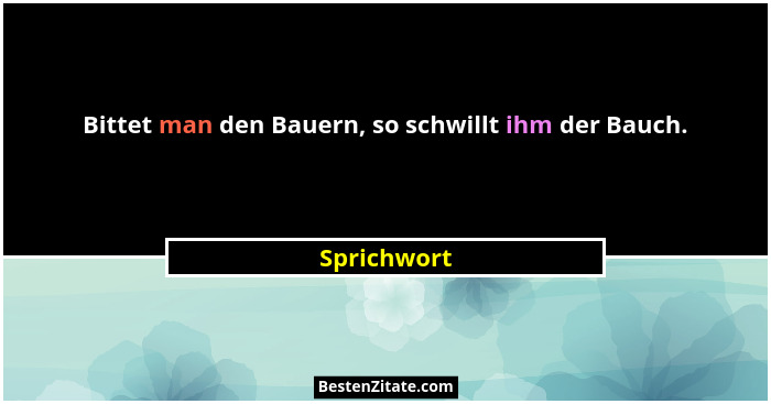 Bittet man den Bauern, so schwillt ihm der Bauch.... - Sprichwort