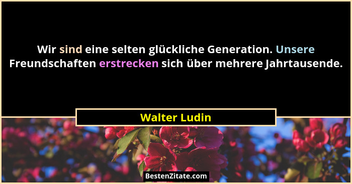 Wir sind eine selten glückliche Generation. Unsere Freundschaften erstrecken sich über mehrere Jahrtausende.... - Walter Ludin