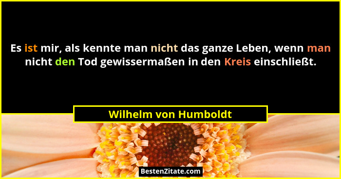 Es ist mir, als kennte man nicht das ganze Leben, wenn man nicht den Tod gewissermaßen in den Kreis einschließt.... - Wilhelm von Humboldt