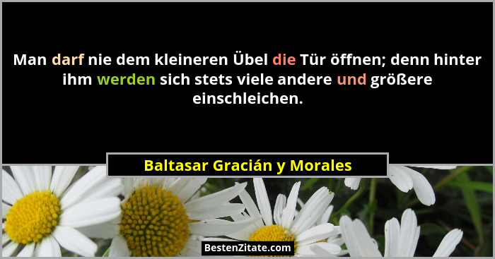 Man darf nie dem kleineren Übel die Tür öffnen; denn hinter ihm werden sich stets viele andere und größere einschleichen.... - Baltasar Gracián y Morales