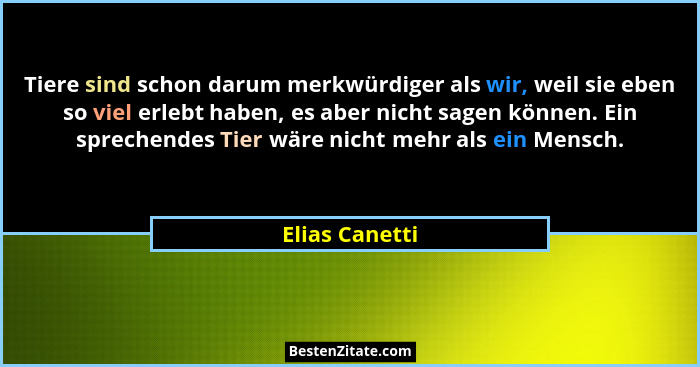Tiere sind schon darum merkwürdiger als wir, weil sie eben so viel erlebt haben, es aber nicht sagen können. Ein sprechendes Tier wäre... - Elias Canetti