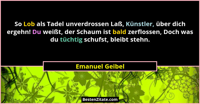 So Lob als Tadel unverdrossen Laß, Künstler, über dich ergehn! Du weißt, der Schaum ist bald zerflossen, Doch was du tüchtig schufst,... - Emanuel Geibel