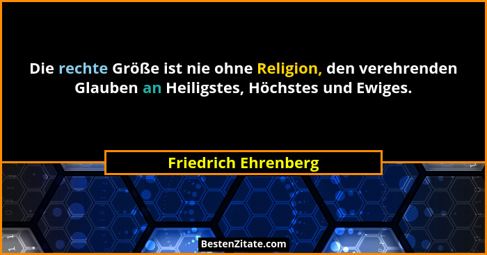 Die rechte Größe ist nie ohne Religion, den verehrenden Glauben an Heiligstes, Höchstes und Ewiges.... - Friedrich Ehrenberg