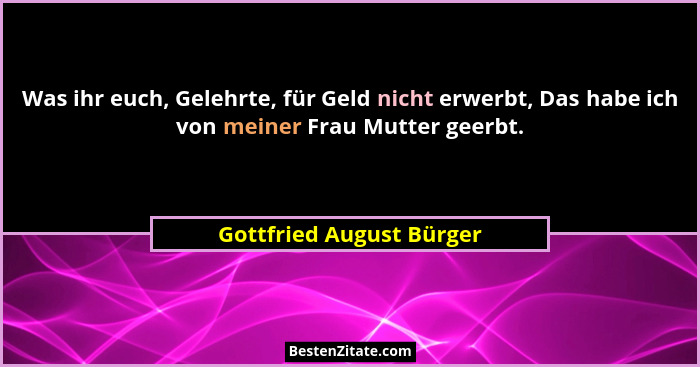 Was ihr euch, Gelehrte, für Geld nicht erwerbt, Das habe ich von meiner Frau Mutter geerbt.... - Gottfried August Bürger