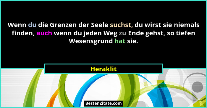 Wenn du die Grenzen der Seele suchst, du wirst sie niemals finden, auch wenn du jeden Weg zu Ende gehst, so tiefen Wesensgrund hat sie.... - Heraklit