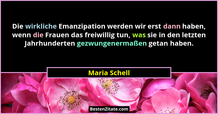 Die wirkliche Emanzipation werden wir erst dann haben, wenn die Frauen das freiwillig tun, was sie in den letzten Jahrhunderten gezwung... - Maria Schell