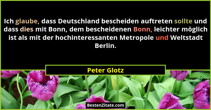 Ich glaube, dass Deutschland bescheiden auftreten sollte und dass dies mit Bonn, dem bescheidenen Bonn, leichter möglich ist als mit der... - Peter Glotz
