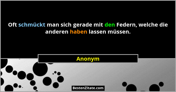 Oft schmückt man sich gerade mit den Federn, welche die anderen haben lassen müssen.... - Anonym