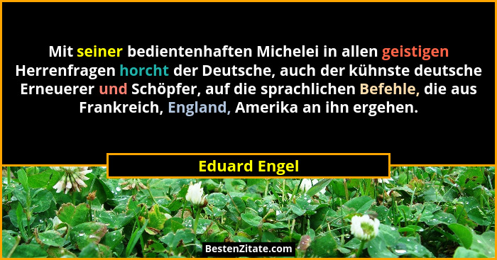 Mit seiner bedientenhaften Michelei in allen geistigen Herrenfragen horcht der Deutsche, auch der kühnste deutsche Erneuerer und Schöpf... - Eduard Engel