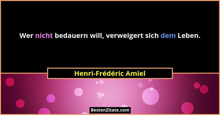 Wer nicht bedauern will, verweigert sich dem Leben.... - Henri-Frédéric Amiel