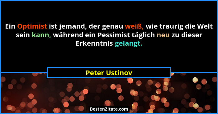 Ein Optimist ist jemand, der genau weiß, wie traurig die Welt sein kann, während ein Pessimist täglich neu zu dieser Erkenntnis gelang... - Peter Ustinov