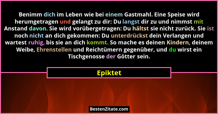 Benimm dich im Leben wie bei einem Gastmahl. Eine Speise wird herumgetragen und gelangt zu dir: Du langst dir zu und nimmst mit Anstand davo... - Epiktet