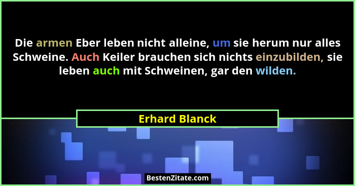 Die armen Eber leben nicht alleine, um sie herum nur alles Schweine. Auch Keiler brauchen sich nichts einzubilden, sie leben auch mit... - Erhard Blanck