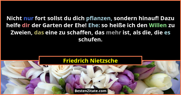 Nicht nur fort sollst du dich pflanzen, sondern hinauf! Dazu helfe dir der Garten der Ehe! Ehe: so heiße ich den Willen zu Zweie... - Friedrich Nietzsche