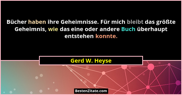 Bücher haben ihre Geheimnisse. Für mich bleibt das größte Geheimnis, wie das eine oder andere Buch überhaupt entstehen konnte.... - Gerd W. Heyse