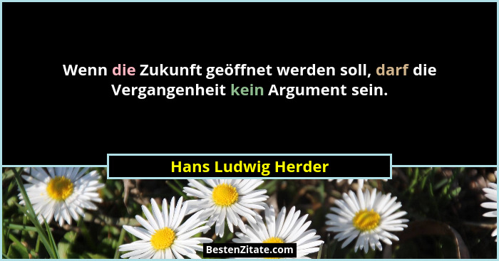 Wenn die Zukunft geöffnet werden soll, darf die Vergangenheit kein Argument sein.... - Hans Ludwig Herder