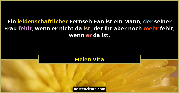 Ein leidenschaftlicher Fernseh-Fan ist ein Mann, der seiner Frau fehlt, wenn er nicht da ist, der ihr aber noch mehr fehlt, wenn er da is... - Helen Vita