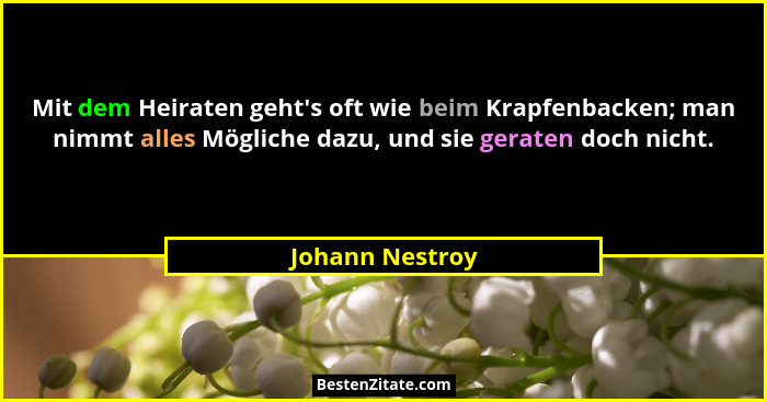 Mit dem Heiraten geht's oft wie beim Krapfenbacken; man nimmt alles Mögliche dazu, und sie geraten doch nicht.... - Johann Nestroy