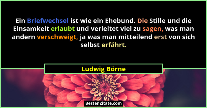 Ein Briefwechsel ist wie ein Ehebund. Die Stille und die Einsamkeit erlaubt und verleitet viel zu sagen, was man andern verschweigt, ja... - Ludwig Börne
