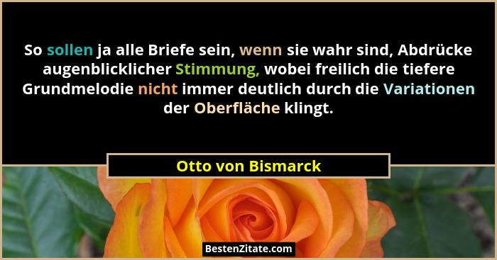 So sollen ja alle Briefe sein, wenn sie wahr sind, Abdrücke augenblicklicher Stimmung, wobei freilich die tiefere Grundmelodie nic... - Otto von Bismarck