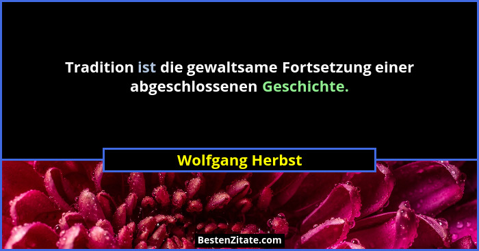Tradition ist die gewaltsame Fortsetzung einer abgeschlossenen Geschichte.... - Wolfgang Herbst