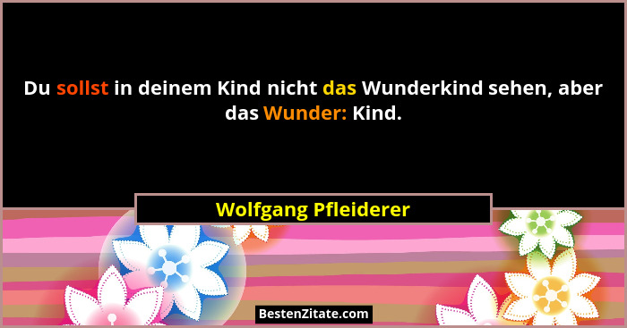 Du sollst in deinem Kind nicht das Wunderkind sehen, aber das Wunder: Kind.... - Wolfgang Pfleiderer