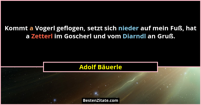 Kommt a Vogerl geflogen, setzt sich nieder auf mein Fuß, hat a Zetterl im Goscherl und vom Diarndl an Gruß.... - Adolf Bäuerle